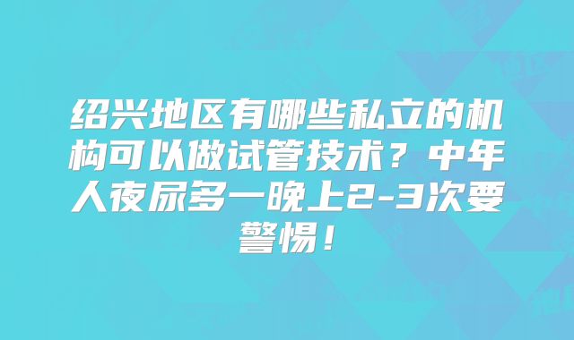 绍兴地区有哪些私立的机构可以做试管技术?中年人夜尿多一晚上2-3次要警惕!