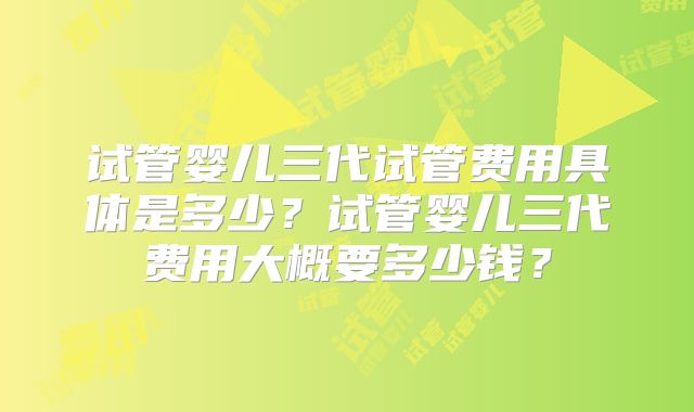 试管婴儿三代试管费用具体是多少？试管婴儿三代费用大概要多少钱？