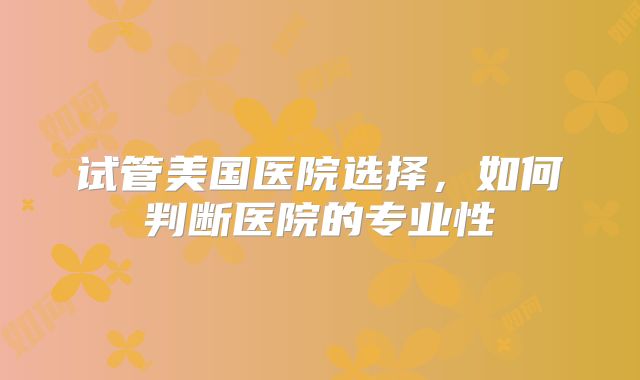 试管美国医院选择，如何判断医院的专业性