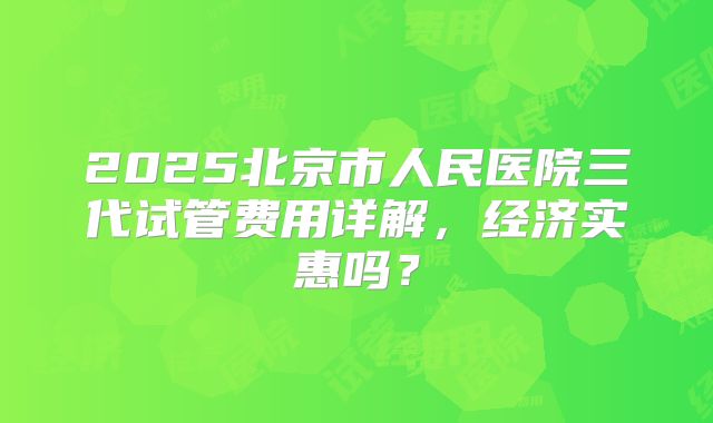 2025北京市人民医院三代试管费用详解,经济实惠吗?