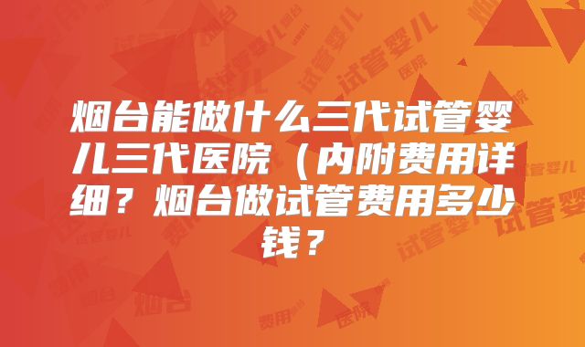 烟台能做什么三代试管婴儿三代医院(内附费用详细?烟台做试管费用多少钱?