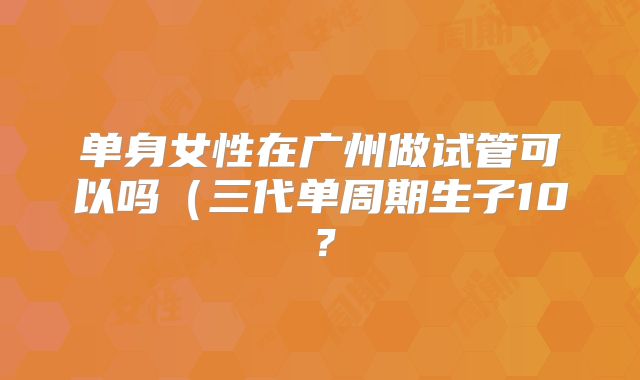 单身女性在广州做试管可以吗（三代单周期生子10？