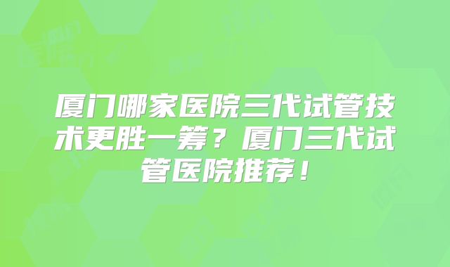 厦门哪家医院三代试管技术更胜一筹？厦门三代试管医院推荐！