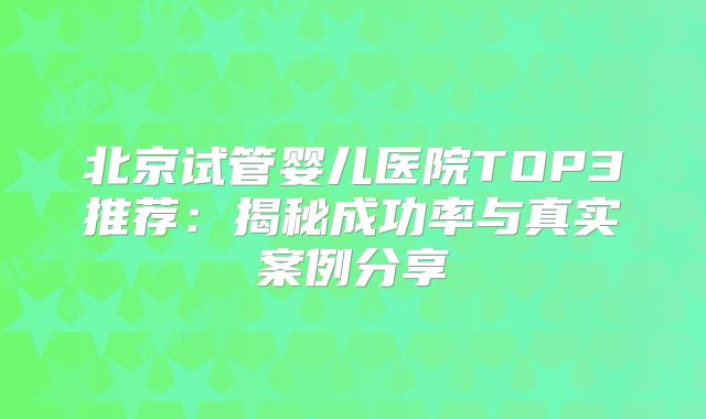 北京试管婴儿医院TOP3推荐：揭秘成功率与真实案例分享