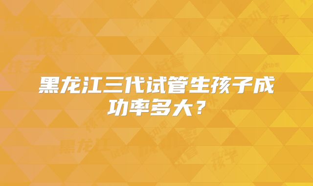 黑龙江三代试管生孩子成功率多大?