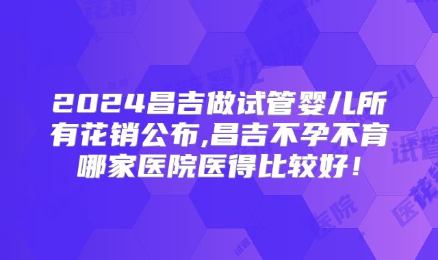 2024昌吉做试管婴儿所有花销公布,昌吉不孕不育哪家医院医得比较好！