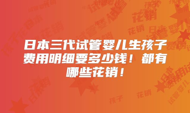 日本三代试管婴儿生孩子费用明细要多少钱！都有哪些花销！