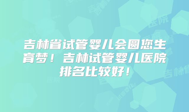 吉林省试管婴儿会圆您生育梦！吉林试管婴儿医院排名比较好！