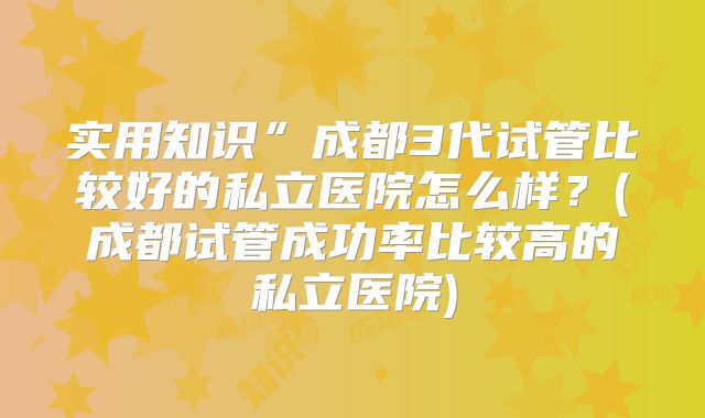 实用知识”成都3代试管比较好的私立医院怎么样？(成都试管成功率比较高的私立医院)