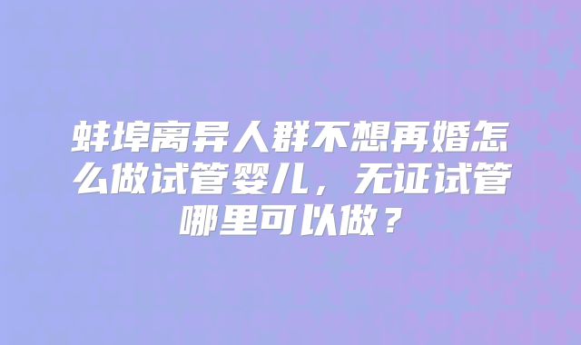 蚌埠离异人群不想再婚怎么做试管婴儿，无证试管哪里可以做？