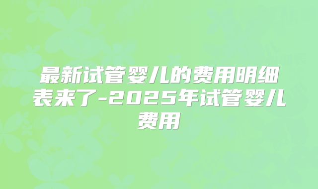 最新试管婴儿的费用明细表来了-2025年试管婴儿费用