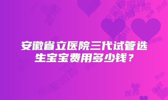 安徽省立医院三代试管选生宝宝费用多少钱?
