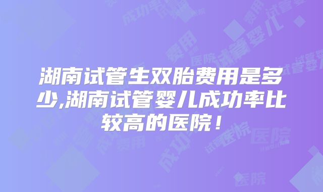 湖南试管生双胎费用是多少,湖南试管婴儿成功率比较高的医院!