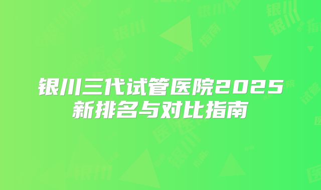 银川三代试管医院2025新排名与对比指南