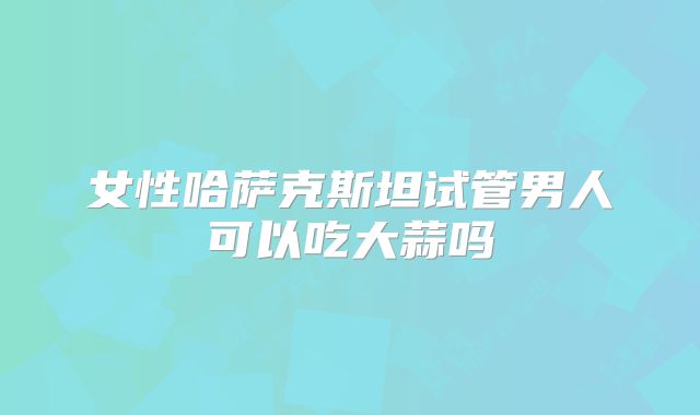 女性哈萨克斯坦试管男人可以吃大蒜吗