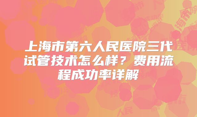 上海市第六人民医院三代试管技术怎么样？费用流程成功率详解