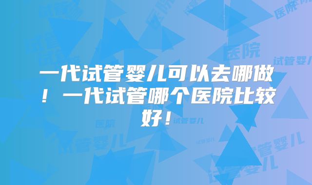 一代试管婴儿可以去哪做！一代试管哪个医院比较好！
