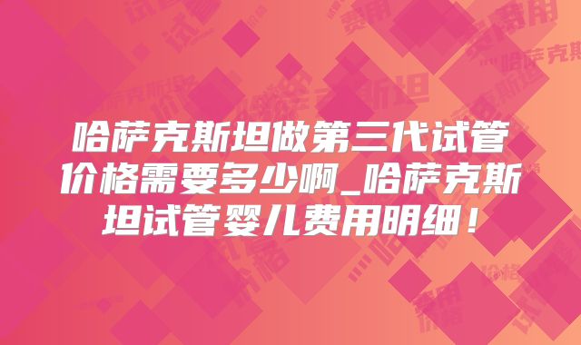 哈萨克斯坦做第三代试管价格需要多少啊_哈萨克斯坦试管婴儿费用明细！