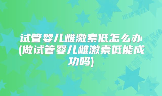 试管婴儿雌激素低怎么办(做试管婴儿雌激素低能成功吗)