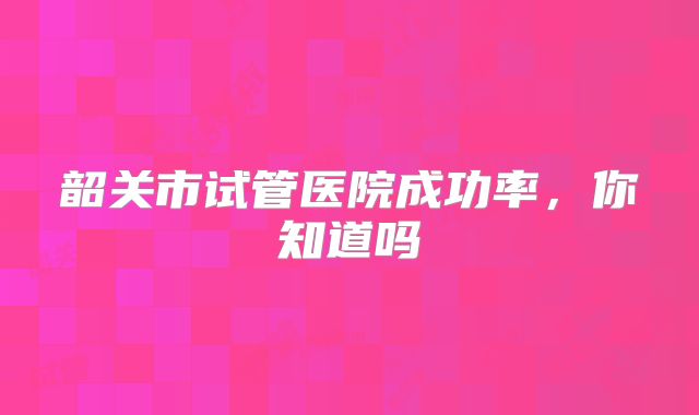 韶关市试管医院成功率，你知道吗