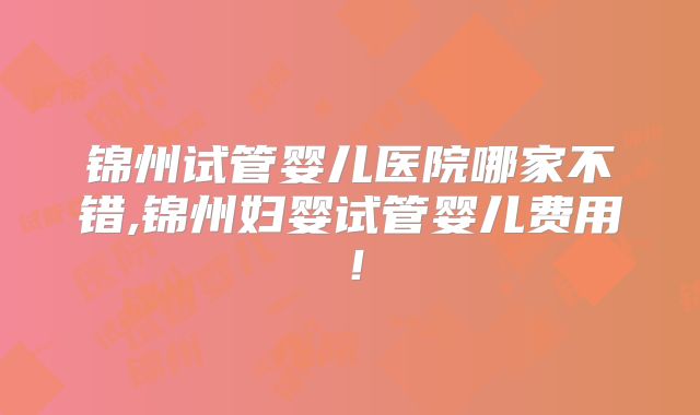 锦州试管婴儿医院哪家不错,锦州妇婴试管婴儿费用！