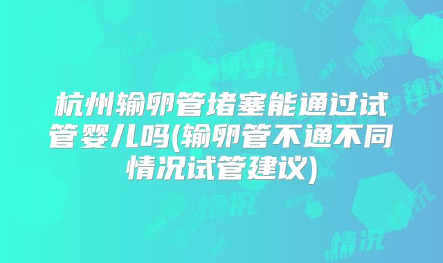 杭州输卵管堵塞能通过试管婴儿吗(输卵管不通不同情况试管建议)