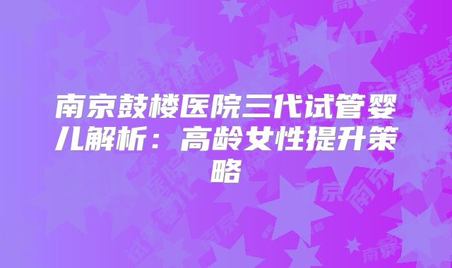 南京鼓楼医院三代试管婴儿解析:高龄女性提升策略
