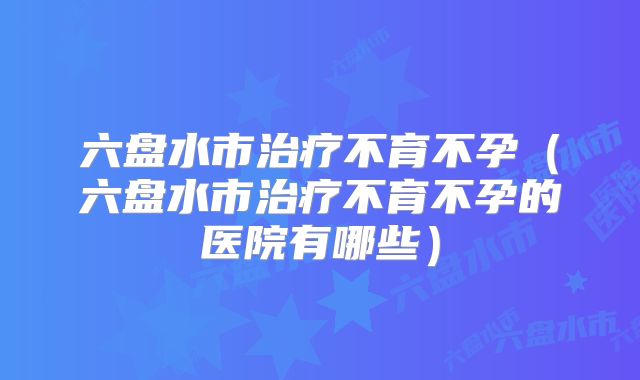 六盘水市治疗不育不孕(六盘水市治疗不育不孕的医院有哪些)