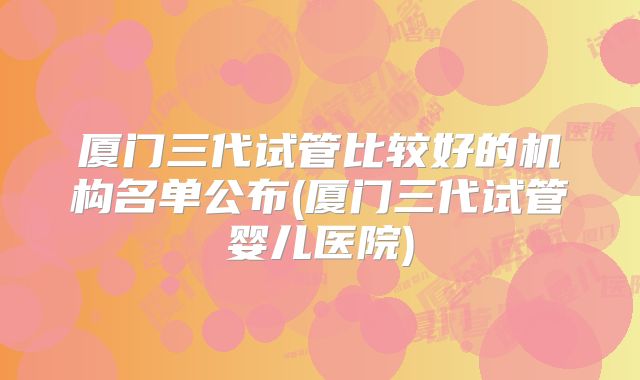 厦门三代试管比较好的机构名单公布(厦门三代试管婴儿医院)