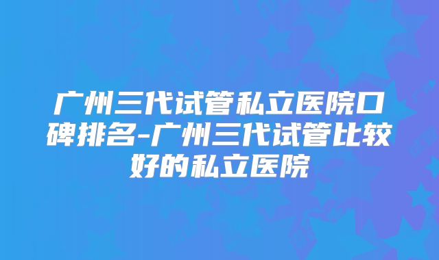 广州三代试管私立医院口碑排名-广州三代试管比较好的私立医院
