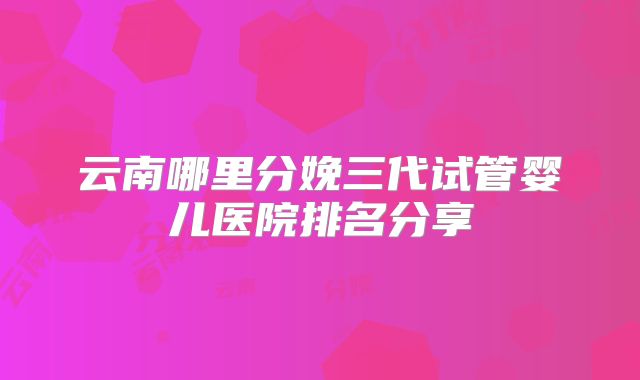 云南哪里分娩三代试管婴儿医院排名分享