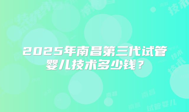 2025年南昌第三代试管婴儿技术多少钱？