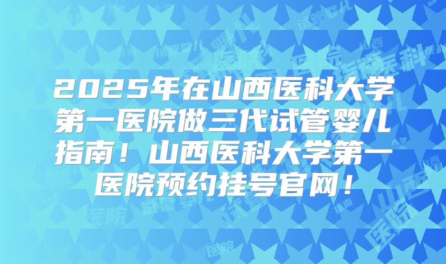 2025年在山西医科大学第一医院做三代试管婴儿指南！山西医科大学第一医院预约挂号官网！
