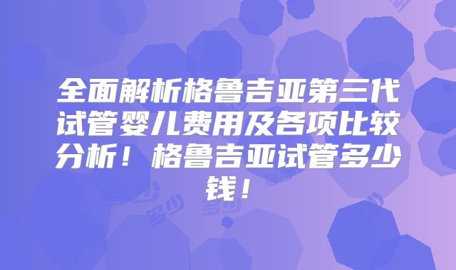 全面解析格鲁吉亚第三代试管婴儿费用及各项比较分析！格鲁吉亚试管多少钱！
