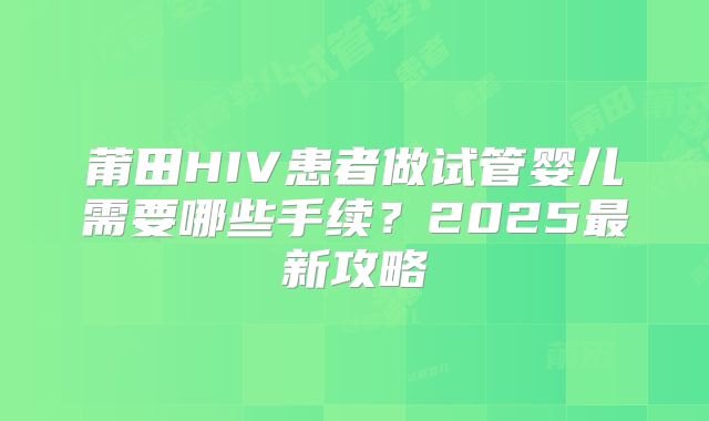 莆田HIV患者做试管婴儿需要哪些手续?2025最新攻略