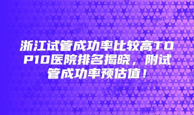 浙江试管成功率比较高TOP10医院排名揭晓，附试管成功率预估值！