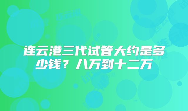 连云港三代试管大约是多少钱？八万到十二万