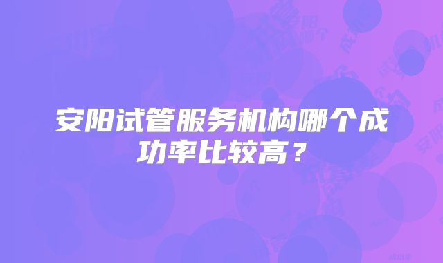 安阳试管服务机构哪个成功率比较高?