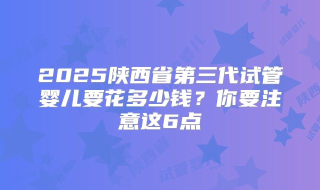 2025陕西省第三代试管婴儿要花多少钱?你要注意这6点