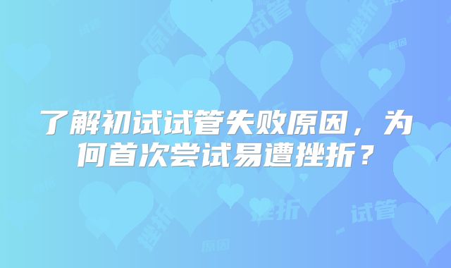 了解初试试管失败原因，为何首次尝试易遭挫折？