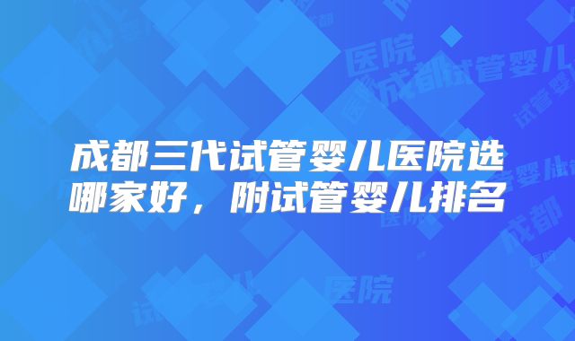 成都三代试管婴儿医院选哪家好,附试管婴儿排名