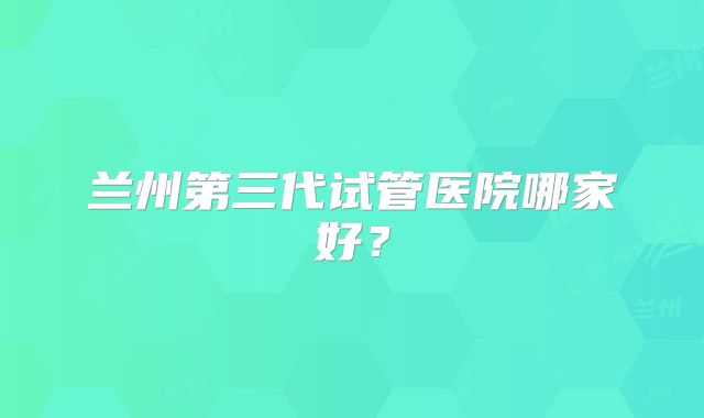 兰州第三代试管医院哪家好?