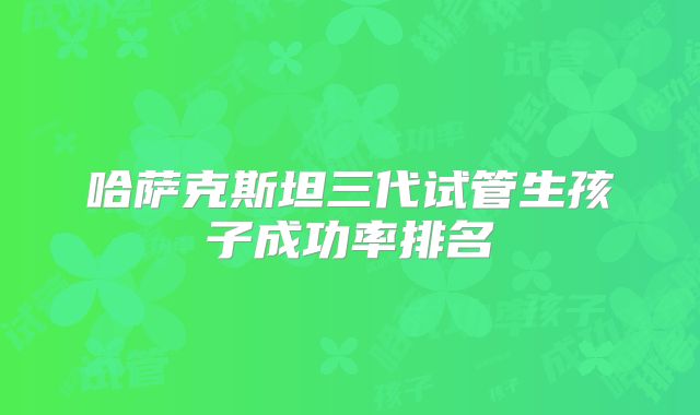 哈萨克斯坦三代试管生孩子成功率排名