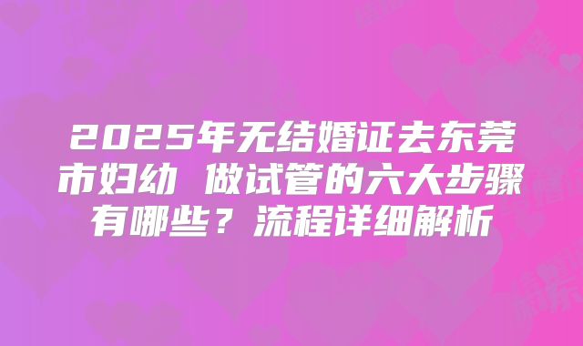 2025年无结婚证去东莞市妇幼 做试管的六大步骤有哪些？流程详细解析