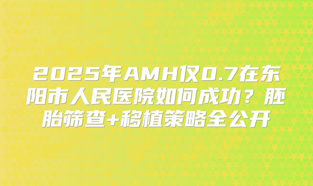 2025年AMH仅0.7在东阳市人民医院如何成功？胚胎筛查+移植策略全公开