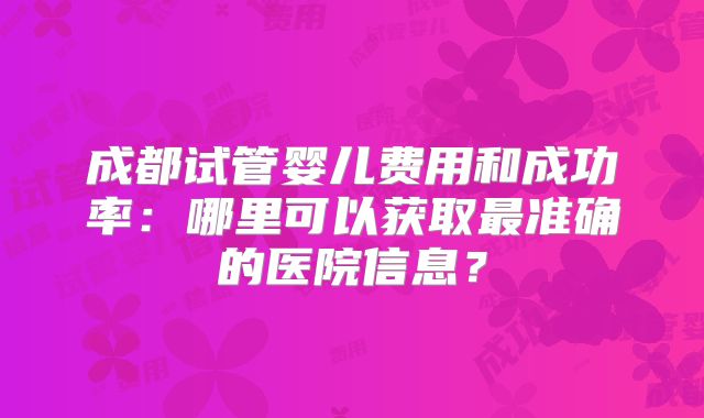 成都试管婴儿费用和成功率：哪里可以获取最准确的医院信息？