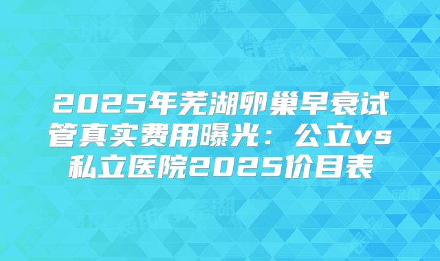 2025年芜湖卵巢早衰试管真实费用曝光：公立vs私立医院2025价目表