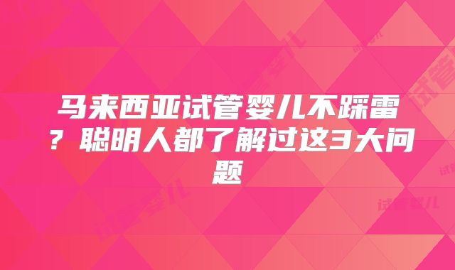 马来西亚试管婴儿不踩雷？聪明人都了解过这3大问题