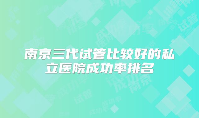 南京三代试管比较好的私立医院成功率排名