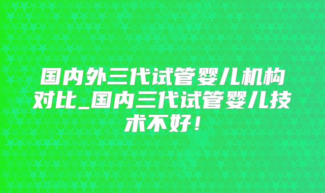 国内外三代试管婴儿机构对比_国内三代试管婴儿技术不好！